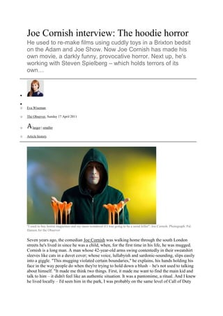  HYPERLINK quot;
http://www.guardian.co.uk/culturequot;
 Culture <br />Television & radio <br />Attack the Block <br />Joe Cornish interview: The hoodie horror<br />He used to re-make films using cuddly toys in a Brixton bedsit on the Adam and Joe Show. Now Joe Cornish has made his own movie, a darkly funny, provocative horror. Next up, he's working with Steven Spielberg – which holds terrors of its own…<br />reddit this <br />Eva Wiseman <br />The Observer, Sunday 17 April 2011 <br />larger | smaller <br />Article history <br />quot;
I used to buy horror magazines and my mum wondered if I was going to be a serial killerquot;
: Joe Cornish. Photograph: Pal Hansen for the Observer<br />Seven years ago, the comedian Joe Cornish was walking home through the south London streets he's lived in since he was a child, when, for the first time in his life, he was mugged. Cornish is a long man. A man whose 42-year-old arms swing contentedly in their sweatshirt sleeves like cats in a duvet cover; whose voice, lullabyish and sardonic-sounding, slips easily into a giggle. quot;
This mugging violated certain boundaries,quot;
 he explains, his hands holding his face in the way people do when they're trying to hold down a blush – he's not used to talking about himself. quot;
It made me think two things. First, it made me want to find the main kid and talk to him – it didn't feel like an authentic situation. It was a pantomime, a ritual. And I knew he lived locally – I'd seen him in the park, I was probably on the same level of Call of Duty as him, probably liked the same music. And I could see how young and scared he was.quot;
 Cornish flickers his fingers towards his eyes to demonstrate fear. quot;
And the second thing was, what would have happened if we had been interrupted by something fantastical?quot;
 And so began Attack the Block.<br />Attack the Block<br />Production year: 2011<br />Country: UK<br />Cert (UK): 15<br />Runtime: 88 mins<br />Directors: Joe Cornish<br />Cast: Alex Esmail, Franz Drameh, Jodie Whittaker, John Boyega, Jumayn Hunter, Leeon Jones, Luke Treadaway, Nick Frost, Simon Howard<br />More on this film<br />Joe Cornish is, in his words, the quot;
taller, slightly-less-funnyquot;
 member of Adam and Joe, the chuckling friends who met aged 13 at Westminster School and cleverly carved out a career in comedy together, first in TV (The Adam and Joe Show on Channel 4 from 1996 to 2001) then radio (in 2003 they took over from Ricky Gervais on XFM, and recently came back on air after a break from their Sony award-winning slot on BBC 6 Music).<br />The Adam and Joe Show, filmed in a mocked-up bedsit above the Body Shop in Brixton, relied on the pair's obsession with film to create deconstructed blockbusters, wiping the gloss from contemporary culture with a spat-on rag so it became something quite different, something far funnier. Remade using cuddly toys as actors, the psychological thriller Seven became the story of a murderer's obsession with Snow White's dwarfs (quot;
You are the sixth dwarf. You are Dopeyquot;
), and 90s chart music was critiqued by Adam's father, quot;
BaaadDadquot;
. quot;
I'm not sure which of them has a radio for a head,quot;
 he said, of Radiohead, quot;
but he ought to try Classic FM and calm down.quot;
<br />Their 6 Music show, which feels like you're eavesdropping on a tipsy conversation between your brother's friends, is popular enough to have spawned albums of their comedy Song Wars and far-reaching catchphrases – last year, live indie gigs all over Britain were shot through with audiences shouting quot;
Stephen!quot;
, the origin of which was an Adam and Joe listener's letter. The brilliance of both shows lies in the audience's suspicion that the pair would still be making their videos and having their chats even if nobody else was listening.<br />Attack the Block, described by bloggers as a quot;
hoodie horror'quot;
 is Cornish's directorial debut and, as he presents the first screening to a room of film geeks, he stutters with nerves. This despite his script having appeared on the Brit List, a chart of the best unproduced films in the UK (previously topped by The Men Who Stare At Goats and Nowhere Boy), and Cornish being called to Hollywood to work on the script of Steven Spielberg's first comic book adaptation The Adventures of Tintin, produced by Peter Jackson.<br />quot;
Meeting those guys was like meeting my maker,quot;
 he says, quot;
Spielberg and Jackson's films are hugely important to me. But I didn't giggle. I got on with the work. I put it out of my mind who they were in order to function, but every now and then Spielberg would say, 'When I was making Jaws…', and suddenly my mind would freeze as I was reminded.quot;
<br />He describes Attack the Block as quot;
a fucked-up version of ETquot;
, one of the films he mentions as having had an impact on his life, a life hung on movie hooks. quot;
When I was 10 I rented Zombie Flesh Eaters, The Exorcist and Fame. The guy pretending to take a shit at the beginning of Fame freaked me out just as much as The Exorcist. And I used to buy Fangoria, the horror magazine, which made my mum wonder if I was going to be a serial killer.quot;
<br />While his film has moments of hilarity, and evokes the loneliness of ET – the fantasy, the bizarre things happening in residential streets – this is definitely a horror film. A political horror film, far less silly than fans may expect. There are monsters, aliens of the sort we haven't seen in the cinema for a long time.<br />quot;
They're all the things that the press and people call those kids, made into a monster. People call these kids monsters, they call them feral, they call them animalistic, they say they've got no morals or values and all they care about is territory and competitiveness. So what if there was a creature that really was like that, and then you pitted the kids against it?quot;
<br />Watching footage of the tsunami in Japan days after seeing the film, black shapes moving across the horizon, I was reminded of Cornish's monsters. quot;
I wanted to come up with a creature you could draw,quot;
 explains Cornish quickly, recalling his prowess as the best in his class at drawing Boba Fett. quot;
Because I don't think you can do that with contemporary monster movies. CGI has become so powerful and it seems to come with an aesthetic of hyper-detail, too, an obsession with texture, fidelity to 'truthful' texture which seems disingenuous to me when you're creating fantasy creatures. You couldn't draw a creature from a Harry Potter film. You'd need a degree in fine art and a whole set of Rotrings.quot;
 He grins. quot;
I liked the idea of a creature that, instead of having hyper detail, had no detail at all.quot;
<br />The film, which starts with a mugging, follows the teenage gang as they unite to protect their south London estate from an alien attack – the council block becomes a dim-lit sci-fi playground. Most of the actors were unknowns hired for their authenticity and ability to mould the script, with Luke Treadaway playing Brewis, a posh boy caught up in the battles. quot;
Yes, if I was a character I would be Brewis,quot;
 Cornish admits. quot;
I spent a lot of my early 20s loitering in various Wandsworth estates procuring jazz-related herbs. You find yourself in false, peculiar situations. I'd sit in a dealer's flat alone and my paranoid mind would start wandering: what if a rival gang broke in and mistook me for the dealer? What if?quot;
<br />For a person whose work is defined as much by his friendships as its successes, how did it feel to work alone? There's a small pause. quot;
It was a bit lonely,quot;
 he says. quot;
I missed the presence of an Adam, a co-conspirator. I'd love to do something with him one day – a musical, perhaps – but I didn't want to put all his eggs in my basket. Sorry, that sounds faintly obscene.quot;
<br />Is working in a close partnership a traditional way to make a film? quot;
I've never thought about whether it's a normal way of working, I've always had very intense friendships. And friendship is so important in film because it's all about taste. It's like you've had a dream you want to recreate, and you have to hire 150 people and explain the details of what you saw in your head so they can execute it. So it's important that they have the same kind of 'vision' as you. So when you find people who you share taste with, you keep them close. It saves time. And if they're fun, and nice, and beardy and cuddly like a little gonk, that's all the better.quot;
<br />Though Cornish studied film, at Bournemouth University, he says he quot;
learned a lot more from making stupid crap with Adam. We used to make parodies of feature films, but it was really an excuse to analyse them – we'd watch pirate videos over and over again, then we built the sets, lit them, wrote the scripts. It was a good way of examining something. Making Attack the Block was basically the same thing as making The Adam and Joe Show, but as an adult I stick fewer coat hangers up my actors than I did with stuffed toys.quot;
<br />Adulthood is something that seems to sit uncomfortably with Cornish, whose childhood obsessions still wiggle through his life; amplified now, his film references resonate through his work. quot;
I used to dream about presenting a comedy show,quot;
 he says, quot;
and also about directing films. And on some sort of stupid level I've done both. I worry whether it's not really the best way to live one's life – trying to fulfil the dreams you had as a child. Maybe it's quite a backwards approach. But it's the case with me, weirdly.quot;
 What next then? He thinks. quot;
I want to go on Take Me Out.quot;
<br />Adam and Joe's 6 Music show returned earlier this month, but, despite the work yet to do on the film, Cornish isn't worried – there's little preparation required. quot;
When we go into the studio we don't talk to each other until the microphones come on. We started to realise that the less we planned the better it was – we like to surprise each other. We get on very well, but adult life has separated us geographically, so the radio show has become a really lovely thing. We learned early on that we had to support each other; it's easy to fall into pisstaking, the kind you get on a lot of panel shows. Neither of us is a big fan of that 'scoring points off each other' thing, so we realised we needed to just be nice to each other.quot;
<br />What if conversation runs out, I ask. He looks baffled. quot;
If I sat in silence with Adam I'd start laughing. The situation of sitting in a radio studio with him would be revealed as being absolutely ridiculous. Silence would just, could just… never happen.quot;
<br />Adam and Joe completists will enjoy Buxton's hitherto unrevealed cameo in Attack the Block, as the American voiceover on a documentary about moths, but those looking for their snuggly comedy, their David Bowie impressions and skits about dying dogs, might be unnerved by the darkness of the film. quot;
You realise what power and strength these kids have,quot;
 Cornish says of the boys who mugged him, pulling at the sleeves of his hoodie. quot;
How they can reduce an adult to dust.quot;
<br />Attack the Block opens on 13 May. Adam and Joe is on Saturdays from 10am-1pm on BBC 6 Music<br />