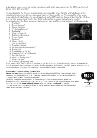 underground house scene, are regular transatlantic club chart-toppers and won the BRIT Award for Best
Dance Act in 2002 and 2004".
The soundtrack for the film was an original score composed by Simon Ratcliffe and Felix Buxton of the
popular British electronic dance music group Basement Jaxx, and Steven Price except for a few songs
featured in the film but not on the soundtrack (such as the 1991 rap track "Sound of da Police" by KRS-One,
and the 2006 reggae track "Youths Dem Cold" by Richie Spice, played during the end credits).
The original Attack the Block soundtrack by Basement Jaxx and Steven rice features the following tracks:
1. "The Block"
2. "Sam is Mugged"
3. "Round Two Bruv"
4. "It’s Raining Gollums"
5. "Tooling Up"
6. "Moses is Arrested"
7. "Tell Me I’m Dreaming"
8. "Throat Ripper"
9. "Rooftops"
10. "Moses - Ninja"
11. "Just Another Day"
12. "They Want Moses"
13. "Actions Have Consequences"
14. "Eat My Hat"
15. "They Fell Out of the Sky"
16. "I Need to Finish What I Started"
17. "Turn the Gas Up"
18. "Moses vs. The Monsters"
19. "Moses the Hero"
20. "The Ends" - Basement Jaxx
A rap song called "Get That Snitch", original to the film and sung by the film's main human antagonist Hi-
Hatz, is featured at various times in the film. The full song was featured on the DVD special features, and is
also available on YouTube. This soundtrack is available through Universal UK.
SOUNDTRACK: PRODUCTION & DISTRIBUTION
Decca Records began as a British record label established in 1929 by Edward Lewis. Its U.S.
label was established in late 1934; however, owing to World War II, the link with the British
company was broken for several decades.
The British label was renowned for its development of recording methods, while the
American company developed the concept of cast albums in the musical genre. Both wings
are now part of the Universal Music Group, which is owned by Vivendi, a media
conglomerate headquartered in France. The American Decca label was the foundation
label, which evolved into UMG.
 