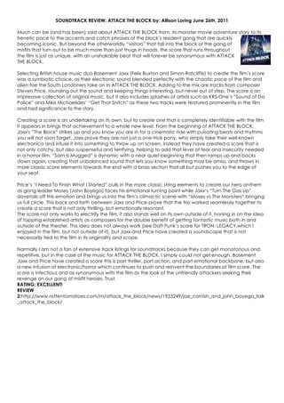 SOUNDTRACK REVIEW: ATTACK THE BLOCK by: Allison Loring June 26th, 2011
Much can be (and has been) said about ATTACK THE BLOCK from, its monster movie adventure story to its
frenetic pace to the accents and catch phrases of the block’s resident gang that are quickly
becoming iconic. But beyond the otherworldly “visitors” that fall into the block or the gang of
misfits that turn out to be much more than just thugs in hoods, the score that runs throughout
the film is just as unique, with an unshakable beat that will forever be synonymous with ATTACK
THE BLOCK.
Selecting British house music duo Basement Jaxx (Felix Buxton and Simon Ratcliffe) to create the film’s score
was a symbiotic choice, as their electronic sound blended perfectly with the chaotic pace of the film and
alien foe the South Londoners take on in ATTACK THE BLOCK. Adding to the mix are tracks from composer
Steven Price, rounding out the sound and keeping things interesting, but never out of step. The score is an
impressive collection of original music, but it also includes splashes of artists such as KRS-One’s “Sound of Da
Police” and Mikis Michaelides’ “Get That Snitch” as these two tracks were featured prominently in the film
and had significance to the story.
Creating a score is an undertaking on its own, but to create one that is completely identifiable with the film
it appears in brings that achievement to a whole new level. From the beginning of ATTACK THE BLOCK,
Jaxx's “The Block” strikes up and you know you are in for a cinematic ride with pulsating beats and rhythms
you will not soon forget. Jaxx prove they are not just a one-trick pony, who simply take their well-known
electronica and infuse it into something to throw up on screen. Instead they have created a score that is
not only catchy, but also suspenseful and terrifying, helping to add that level of fear and insecurity needed
in a horror film. “Sam Is Mugged” is dynamic with a near quiet beginning that then ramps up and backs
down again, creating that unbalanced sound that lets you know something may be amiss, and throws in
more classic score elements towards the end with a brass section that all but pushes you to the edge of
your seat.
Price’s “I Need To Finish What I Started” pulls in the more classic string elements to create our hero anthem
as gang leader Moses (John Boyega) faces his emotional turning point while Jaxx’s “Turn The Gas Up”
dovetails off this emotion and brings us into the film’s climactic scene with “Moses vs The Monsters” bringing
us full circle. This back and forth between Jaxx and Price prove that the trio worked seamlessly together to
create a score that is not only thrilling, but emotionally resonant.
The score not only works to electrify the film, it also stands well on its own outside of it, honing in on the idea
of tapping established artists as composers for the double benefit of getting fantastic music both in and
outside of the theater. This idea does not always work (see Daft Punk’s score for TRON: LEGACY,which I
enjoyed in the film, but not outside of it), but Jaxx and Price have created a soundscape that is not
necessarily tied to the film in its originality and scope.
Normally I am not a fan of extensive track listings for soundtracks because they can get monotonous and
repetitive, but in the case of the music for ATTACK THE BLOCK, I simply could not get enough. Basement
Jaxx and Price have created a score this is part thriller, part action, and part emotional backbone, but also
a new infusion of electronic/horror which continues to push and reinvent the boundaries of film score. The
score is infectious and as synonymous with the film as the look of the unfriendly attackers seeking their
revenge on our gang of misfit heroes. Trust.
RATING: EXCELLENT!
REVIEW
2:http://www.rottentomatoes.com/m/attack_the_block/news/1923249/joe_cornish_and_john_boyega_talk
_attack_the_block/
 