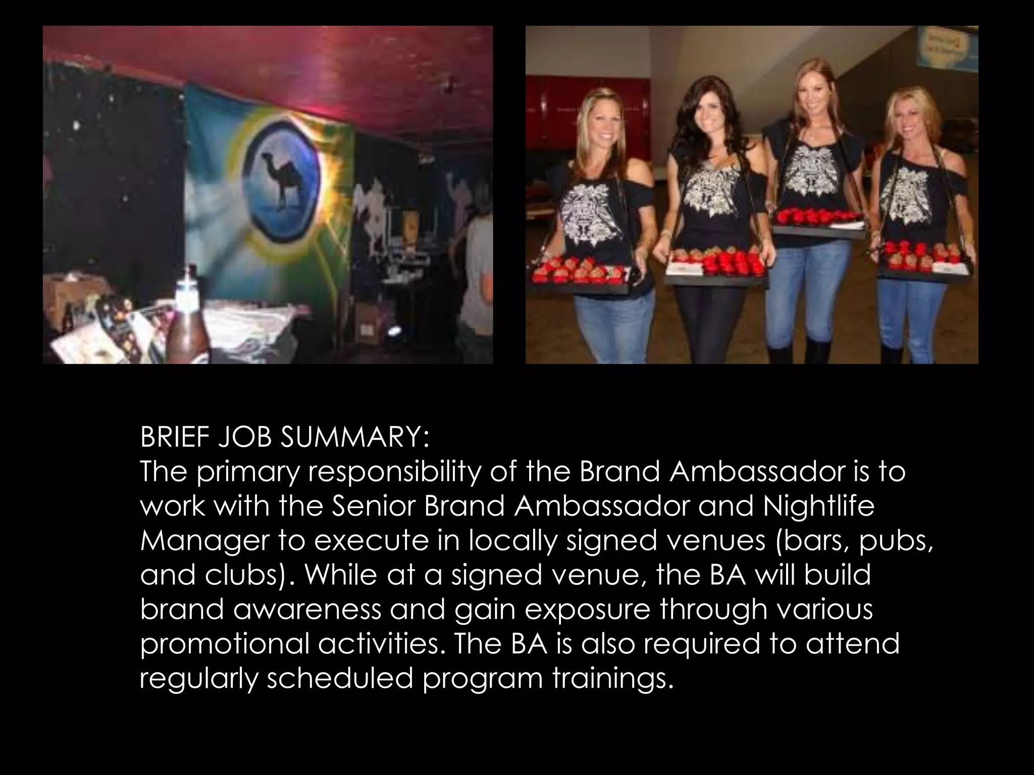 BRIEF JOB SUMMARY:
The primary responsibility of the Brand Ambassador is to
work with the Senior Brand Ambassador and Nightlife
Manager to execute in locally signed venues (bars, pubs,
and clubs). While at a signed venue, the BA will build
brand awareness and gain exposure through various
promotional activities. The BA is also required to attend
regularly scheduled program trainings.
 