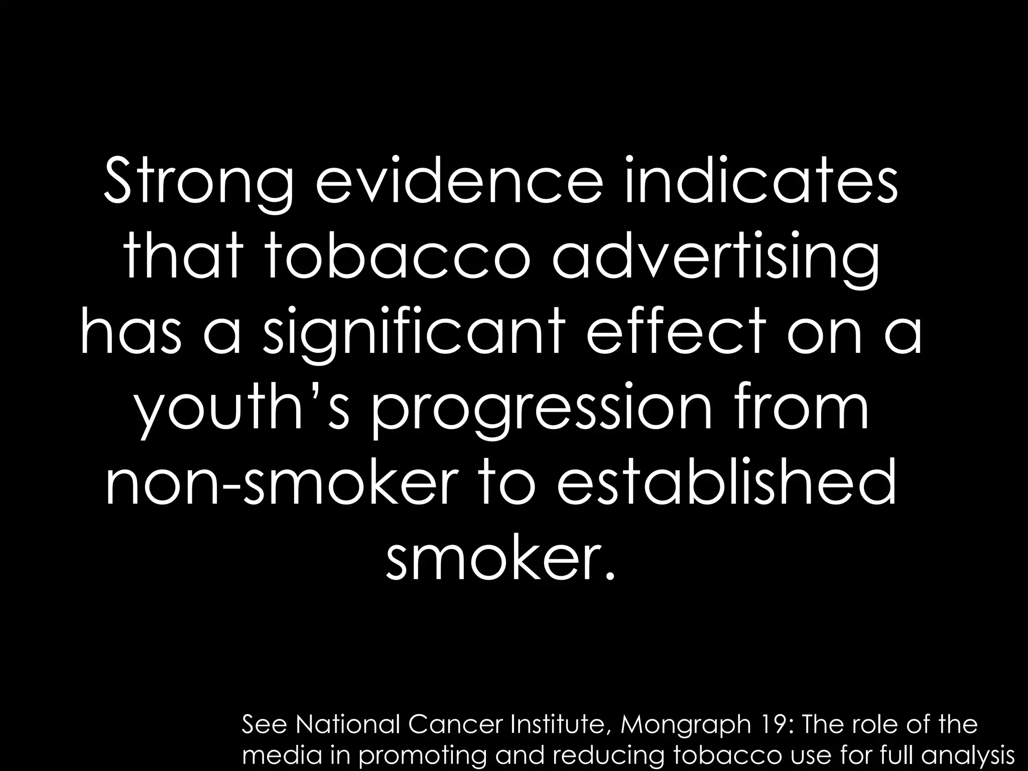 Strong evidence indicates
  that tobacco advertising
has a significant effect on a
   youth’s progression from
 non-smoker to established
           smoker.

     See National Cancer Institute, Mongraph 19: The role of the
     media in promoting and reducing tobacco use for full analysis
 