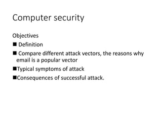 Computer security
Objectives
 Definition
 Compare different attack vectors, the reasons why
email is a popular vector
Typical symptoms of attack
Consequences of successful attack.
 
