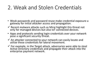 2. Weak and Stolen Credentials
• Weak passwords and password reuse make credential exposure a
gateway for initial attacker access and propagation.
 Recent malware attacks such as Mirai highlight this threat not
only for managed devices but also IoT connected devices.
• Apps and protocols sending login credentials over your network
pose a significant security threat.
 An attacker connected to your network can easily locate and
utilize these credentials for lateral movement.
 For example, in the Target attack, adversaries were able to steal
Active Directory credentials and propagate their attack into the
enterprise payment network.
 