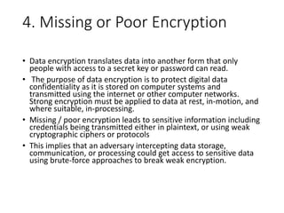 4. Missing or Poor Encryption
• Data encryption translates data into another form that only
people with access to a secret key or password can read.
• The purpose of data encryption is to protect digital data
confidentiality as it is stored on computer systems and
transmitted using the internet or other computer networks.
Strong encryption must be applied to data at rest, in-motion, and
where suitable, in-processing.
• Missing / poor encryption leads to sensitive information including
credentials being transmitted either in plaintext, or using weak
cryptographic ciphers or protocols
• This implies that an adversary intercepting data storage,
communication, or processing could get access to sensitive data
using brute-force approaches to break weak encryption.
 