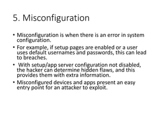 5. Misconfiguration
• Misconfiguration is when there is an error in system
configuration.
• For example, if setup pages are enabled or a user
uses default usernames and passwords, this can lead
to breaches.
• With setup/app server configuration not disabled,
the hacker can determine hidden flaws, and this
provides them with extra information.
• Misconfigured devices and apps present an easy
entry point for an attacker to exploit.
 