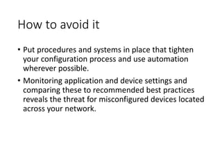 How to avoid it
• Put procedures and systems in place that tighten
your configuration process and use automation
wherever possible.
• Monitoring application and device settings and
comparing these to recommended best practices
reveals the threat for misconfigured devices located
across your network.
 