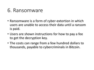 6. Ransomware
• Ransomware is a form of cyber-extortion in which
users are unable to access their data until a ransom
is paid.
• Users are shown instructions for how to pay a fee
to get the decryption key.
• The costs can range from a few hundred dollars to
thousands, payable to cybercriminals in Bitcoin.
 