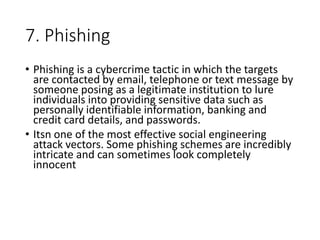 7. Phishing
• Phishing is a cybercrime tactic in which the targets
are contacted by email, telephone or text message by
someone posing as a legitimate institution to lure
individuals into providing sensitive data such as
personally identifiable information, banking and
credit card details, and passwords.
• Itsn one of the most effective social engineering
attack vectors. Some phishing schemes are incredibly
intricate and can sometimes look completely
innocent
 