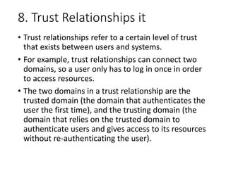 8. Trust Relationships it
• Trust relationships refer to a certain level of trust
that exists between users and systems.
• For example, trust relationships can connect two
domains, so a user only has to log in once in order
to access resources.
• The two domains in a trust relationship are the
trusted domain (the domain that authenticates the
user the first time), and the trusting domain (the
domain that relies on the trusted domain to
authenticate users and gives access to its resources
without re-authenticating the user).
 