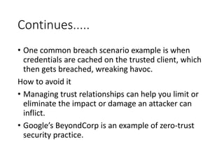 Continues.....
• One common breach scenario example is when
credentials are cached on the trusted client, which
then gets breached, wreaking havoc.
How to avoid it
• Managing trust relationships can help you limit or
eliminate the impact or damage an attacker can
inflict.
• Google’s BeyondCorp is an example of zero-trust
security practice.
 