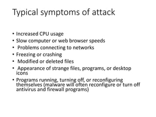 Typical symptoms of attack
• Increased CPU usage
• Slow computer or web browser speeds
• Problems connecting to networks
• Freezing or crashing
• Modified or deleted files
• Appearance of strange files, programs, or desktop
icons
• Programs running, turning off, or reconfiguring
themselves (malware will often reconfigure or turn off
antivirus and firewall programs)
 