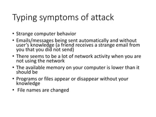 Typing symptoms of attack
• Strange computer behavior
• Emails/messages being sent automatically and without
user’s knowledge (a friend receives a strange email from
you that you did not send)
• There seems to be a lot of network activity when you are
not using the network
• The available memory on your computer is lower than it
should be
• Programs or files appear or disappear without your
knowledge
• File names are changed
 
