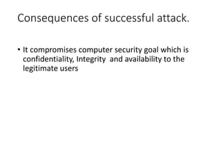 Consequences of successful attack.
• It compromises computer security goal which is
confidentiality, Integrity and availability to the
legitimate users
 