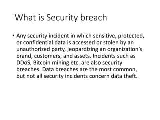What is Security breach
• Any security incident in which sensitive, protected,
or confidential data is accessed or stolen by an
unauthorized party, jeopardizing an organization’s
brand, customers, and assets. Incidents such as
DDoS, Bitcoin mining etc. are also security
breaches. Data breaches are the most common,
but not all security incidents concern data theft.
 