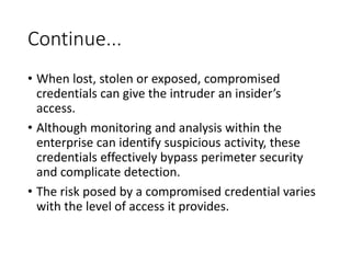 Continue...
• When lost, stolen or exposed, compromised
credentials can give the intruder an insider’s
access.
• Although monitoring and analysis within the
enterprise can identify suspicious activity, these
credentials effectively bypass perimeter security
and complicate detection.
• The risk posed by a compromised credential varies
with the level of access it provides.
 