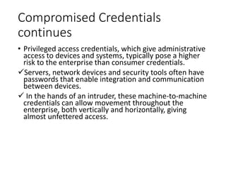 Compromised Credentials
continues
• Privileged access credentials, which give administrative
access to devices and systems, typically pose a higher
risk to the enterprise than consumer credentials.
Servers, network devices and security tools often have
passwords that enable integration and communication
between devices.
 In the hands of an intruder, these machine-to-machine
credentials can allow movement throughout the
enterprise, both vertically and horizontally, giving
almost unfettered access.
 