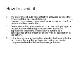 How to avoid it
1. The enterprise should have effective password policies that
ensure suitable password strength. it is
because common usernames and weak passwords can lead
to compromised credentials,
2. Do not reuse the same password to access multiple app and
system. Password sharing across services makes all
applications that share credentials vulnerable as a
consequence of the breach of one service or application in
the cohort.
3. Using two-factor authentication via a trusted second factor
can reduce the number of breaches that occur due to
compromised credentials within an organization.
 