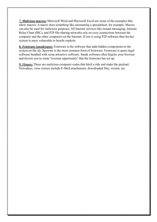 7. Malicious macros: Microsoft Word and Microsoft Excel are some of the examples that
allow macros. A macro does something like automating a spreadsheet, for example. Macros
can also be used for malicious purposes. All Internet services like instant messaging, Internet
Relay Chart (IRC), and P2P file-sharing networks rely on cozy connections between the
computer and the other computers on the Internet. If one is using P2P software then his/her
system is more vulnerable to hostile exploits.
8. Foistware (sneakware): Foistware is the software that adds hidden components to the
system on the sly. Spyware is the most common form of foistware. Foistware is quasi-legal
software bundled with some attractive software. Sneak software often hijacks your browser
and diverts you to some "revenue opportunity" that the foistware has set up.
9. Viruses: These are malicious computer codes that hitch a ride and make the payload.
Nowadays, virus vectors include E-Mail attachments, downloaded files, worms, etc.
 