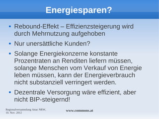 Energiesparen?
     Rebound-Effekt – Effizienzsteigerung wird
      durch Mehrnutzung aufgehoben
     Nur unersättliche Kunden?
     Solange Energiekonzerne konstante
      Prozentraten an Renditen liefern müssen,
      solange Menschen vom Verkauf von Energie
      leben müssen, kann der Energieverbrauch
      nicht substanziell verringert werden.
     Dezentrale Versorgung wäre effizient, aber
      nicht BIP-steigernd!
Regionalversammlung Attac NRW,   www.commons.at
10. Nov. 2012
 