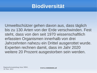 Biodiversität


 Umweltschützer gehen davon aus, dass täglich
 bis zu 130 Arten von der Erde verschwinden. Fest
 steht, dass von den seit 1970 wissenschaftlich
 erfassten Organismen innerhalb von drei
 Jahrzehnten nahezu ein Drittel ausgerottet wurde.
 Experten rechnen damit, dass im Jahr 2020
 weitere 20 Prozent ausgestorben sein werden.


Regionalversammlung Attac NRW,      www.commons.at
10. Nov. 2012
 