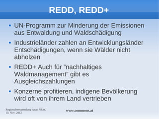 REDD, REDD+
     UN-Programm zur Minderung der Emissionen
      aus Entwaldung und Waldschädigung
     Industrieländer zahlen an Entwicklungsländer
      Entschädigungen, wenn sie Wälder nicht
      abholzen
     REDD+ Auch für ”nachhaltiges
      Waldmanagement” gibt es
      Ausgleichszahlungen
     Konzerne profitieren, indigene Bevölkerung
      wird oft von ihrem Land vertrieben
Regionalversammlung Attac NRW,      www.commons.at
10. Nov. 2012
 
