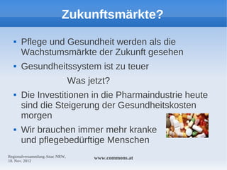 Zukunftsmärkte?
     Pflege und Gesundheit werden als die
      Wachstumsmärkte der Zukunft gesehen
     Gesundheitssystem ist zu teuer
                                 Was jetzt?
     Die Investitionen in die Pharmaindustrie heute
      sind die Steigerung der Gesundheitskosten
      morgen
     Wir brauchen immer mehr kranke
      und pflegebedürftige Menschen
Regionalversammlung Attac NRW,         www.commons.at
10. Nov. 2012
 