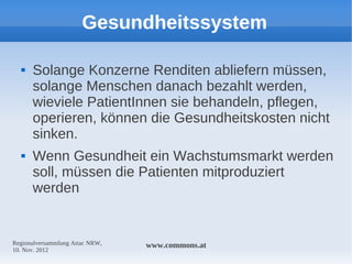 Gesundheitssystem

     Solange Konzerne Renditen abliefern müssen,
      solange Menschen danach bezahlt werden,
      wieviele PatientInnen sie behandeln, pflegen,
      operieren, können die Gesundheitskosten nicht
      sinken.
     Wenn Gesundheit ein Wachstumsmarkt werden
      soll, müssen die Patienten mitproduziert
      werden


Regionalversammlung Attac NRW,   www.commons.at
10. Nov. 2012
 