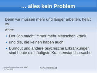… alles kein Problem

 Denn wir müssen mehr und länger arbeiten, heißt
 es.
 Aber:
     Der Job macht immer mehr Menschen krank
     und die, die keinen haben auch.
     Burnout und andere psychische Erkrankungen
      sind heute die häufigste Krankenstandsursache


Regionalversammlung Attac NRW,   www.commons.at
10. Nov. 2012
 