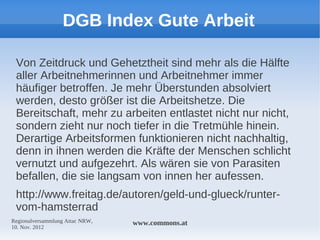 DGB Index Gute Arbeit

 Von Zeitdruck und Gehetztheit sind mehr als die Hälfte
 aller Arbeitnehmerinnen und Arbeitnehmer immer
 häufiger betroffen. Je mehr Überstunden absolviert
 werden, desto größer ist die Arbeitshetze. Die
 Bereitschaft, mehr zu arbeiten entlastet nicht nur nicht,
 sondern zieht nur noch tiefer in die Tretmühle hinein.
 Derartige Arbeitsformen funktionieren nicht nachhaltig,
 denn in ihnen werden die Kräfte der Menschen schlicht
 vernutzt und aufgezehrt. Als wären sie von Parasiten
 befallen, die sie langsam von innen her aufessen.
 http://www.freitag.de/autoren/geld-und-glueck/runter-
 vom-hamsterrad
Regionalversammlung Attac NRW,   www.commons.at
10. Nov. 2012
 