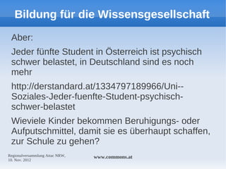Bildung für die Wissensgesellschaft
 Aber:
 Jeder fünfte Student in Österreich ist psychisch
 schwer belastet, in Deutschland sind es noch
 mehr
 http://derstandard.at/1334797189966/Uni--
 Soziales-Jeder-fuenfte-Student-psychisch-
 schwer-belastet
 Wieviele Kinder bekommen Beruhigungs- oder
 Aufputschmittel, damit sie es überhaupt schaffen,
 zur Schule zu gehen?
Regionalversammlung Attac NRW,   www.commons.at
10. Nov. 2012
 