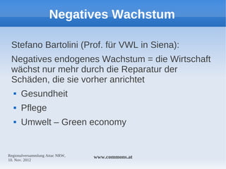 Negatives Wachstum

 Stefano Bartolini (Prof. für VWL in Siena):
 Negatives endogenes Wachstum = die Wirtschaft
 wächst nur mehr durch die Reparatur der
 Schäden, die sie vorher anrichtet
     Gesundheit
     Pflege
     Umwelt – Green economy


Regionalversammlung Attac NRW,   www.commons.at
10. Nov. 2012
 