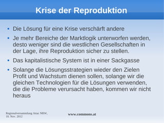 Krise der Reproduktion
    Die Lösung für eine Krise verschärft andere
    Je mehr Bereiche der Marktlogik unterworfen werden,
     desto weniger sind die westlichen Gesellschaften in
     der Lage, ihre Reproduktion sicher zu stellen.
    Das kapitalistische System ist in einer Sackgasse
    Solange die Lösungsstrategien wieder den Zielen
     Profit und Wachstum dienen sollen, solange wir die
     gleichen Technologien für die Lösungen verwenden,
     die die Probleme verursacht haben, kommen wir nicht
     heraus

Regionalversammlung Attac NRW,   www.commons.at
10. Nov. 2012
 