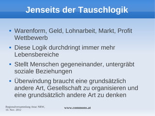 Jenseits der Tauschlogik

     Warenform, Geld, Lohnarbeit, Markt, Profit
      Wettbewerb
     Diese Logik durchdringt immer mehr
      Lebensbereiche
     Stellt Menschen gegeneinander, untergräbt
      soziale Beziehungen
     Überwindung braucht eine grundsätzlich
      andere Art, Gesellschaft zu organisieren und
      eine grundsätzlich andere Art zu denken
Regionalversammlung Attac NRW,   www.commons.at
10. Nov. 2012
 