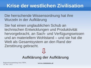 Krise der westlichen Zivilisation
 Die herrschende Wissensordnung hat ihre
 Wurzeln in der Aufklärung
 Sie hat einen unglaublichen Schub an
 technischen Entwicklungen und Produktivität
 hervorgebracht, an Sach- und Verfügungswissen
 und an materiellem Wohlstand – und sie hat die
 Welt als Gesamtsystem an den Rand der
 Zerstörung gebracht.


                        Aufklärung der Aufklärung
Regionalversammlung Attac NRW,   www.commons.at
10. Nov. 2012
 