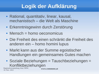 Logik der Aufklärung
      Rational, quantitativ, linear, kausal,
       mechanistisch – die Welt als Maschine
      Erkenntnisgewinn durch Zerstörung
      Mensch = homo oeconomicus
      Die Freiheit des einen schränkt die Freiheit des
       anderen ein – homo homini lupus
      Markt kann aus der Summe egoistischer
       Handlungen ein gemeinsames Gutes machen
      Soziale Beziehungen = Tauschbeziehungen =
       Konfliktbeziehungen
Regionalversammlung Attac NRW,   www.commons.at
10. Nov. 2012
 