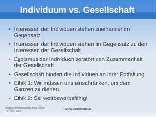 Individuum vs. Gesellschaft
     Interessen der Individuen stehen zueinander im
      Gegensatz
     Interessen der Individuen stehen im Gegensatz zu den
      Interessen der Gesellschaft
     Egoismus der Individuen zerstört den Zusammenhalt
      der Gesellschaft
     Gesellschaft hindert die Individuen an ihrer Entfaltung
     Ethik 1: Wir müssen uns einschränken, um dem
      Ganzen zu dienen.
     Ethik 2: Sei wettbewerbsfähig!
Regionalversammlung Attac NRW,   www.commons.at
10. Nov. 2012
 