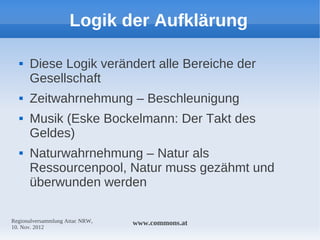Logik der Aufklärung

     Diese Logik verändert alle Bereiche der
      Gesellschaft
     Zeitwahrnehmung – Beschleunigung
     Musik (Eske Bockelmann: Der Takt des
      Geldes)
     Naturwahrnehmung – Natur als
      Ressourcenpool, Natur muss gezähmt und
      überwunden werden

Regionalversammlung Attac NRW,   www.commons.at
10. Nov. 2012
 