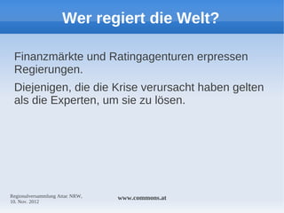 Wer regiert die Welt?

 Finanzmärkte und Ratingagenturen erpressen
 Regierungen.
 Diejenigen, die die Krise verursacht haben gelten
 als die Experten, um sie zu lösen.




Regionalversammlung Attac NRW,   www.commons.at
10. Nov. 2012
 