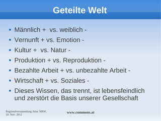 Geteilte Welt
     Männlich + vs. weiblich -
     Vernunft + vs. Emotion -
     Kultur + vs. Natur -
     Produktion + vs. Reproduktion -
     Bezahlte Arbeit + vs. unbezahlte Arbeit -
     Wirtschaft + vs. Soziales -
     Dieses Wissen, das trennt, ist lebensfeindlich
      und zerstört die Basis unserer Gesellschaft
Regionalversammlung Attac NRW,      www.commons.at
10. Nov. 2012
 