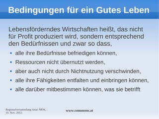 Bedingungen für ein Gutes Leben

  Lebensförderndes Wirtschaften heißt, das nicht
  für Profit produziert wird, sondern entsprechend
  den Bedürfnissen und zwar so dass,
      alle ihre Bedürfnisse befriedigen können,
      Ressourcen nicht übernutzt werden,
      aber auch nicht durch Nichtnutzung verschwinden,
      alle ihre Fähigkeiten entfalten und einbringen können,
      alle darüber mitbestimmen können, was sie betrifft


Regionalversammlung Attac NRW,   www.commons.at
10. Nov. 2012
 