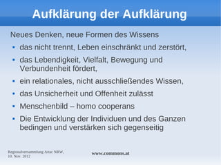 Aufklärung der Aufklärung
 Neues Denken, neue Formen des Wissens
     das nicht trennt, Leben einschränkt und zerstört,
     das Lebendigkeit, Vielfalt, Bewegung und
      Verbundenheit fördert,
     ein relationales, nicht ausschließendes Wissen,
     das Unsicherheit und Offenheit zulässt
     Menschenbild – homo cooperans
     Die Entwicklung der Individuen und des Ganzen
      bedingen und verstärken sich gegenseitig

Regionalversammlung Attac NRW,   www.commons.at
10. Nov. 2012
 