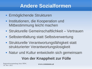 Andere Sozialformen
      Ermöglichende Strukturen
      Institutionen, die Kooperation und
       Mitbestimmung leicht machen
      Strukturelle Gemeinschaftlichkeit – Vertrauen
      Selbstentfaltung statt Selbstverwertung
      Strukturelle Verantwortungsfähigkeit statt
       strukturierter Verantwortungslosigkeit
      Natur und Kultur entwickeln sich gemeinsam
                       Von der Knappheit zur Fülle
Regionalversammlung Attac NRW,   www.commons.at
10. Nov. 2012
 