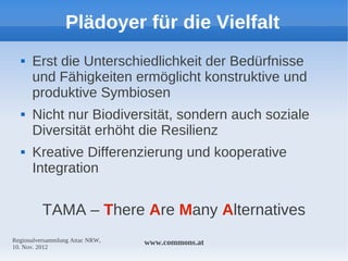 Plädoyer für die Vielfalt
     Erst die Unterschiedlichkeit der Bedürfnisse
      und Fähigkeiten ermöglicht konstruktive und
      produktive Symbiosen
     Nicht nur Biodiversität, sondern auch soziale
      Diversität erhöht die Resilienz
     Kreative Differenzierung und kooperative
      Integration


          TAMA – There Are Many Alternatives
Regionalversammlung Attac NRW,   www.commons.at
10. Nov. 2012
 