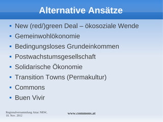 Alternative Ansätze
     New (red/)green Deal – ökosoziale Wende
     Gemeinwohlökonomie
     Bedingungsloses Grundeinkommen
     Postwachstumsgesellschaft
     Solidarische Ökonomie
     Transition Towns (Permakultur)
     Commons
     Buen Vivir

Regionalversammlung Attac NRW,   www.commons.at
10. Nov. 2012
 