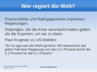 Wer regiert die Welt?

 Finanzmärkte und Ratingagenturen erpressen
 Regierungen.
 Diejenigen, die die Krise verursacht haben gelten
 als die Experten, um sie zu lösen.
 Paul Krugman zu US-Wahlen:
 "Es ist egal wer die Wahl gewinnt. Wir bekommen auf
 jeden Fall eine Regierung von den 0,1 Prozent durch die
 0,1 Prozent für die 0,1 Prozent."


Regionalversammlung Attac NRW,   www.commons.at
10. Nov. 2012
 