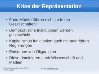 Krise der Repräsentation

     Freie Märkte führen nicht zu freien
      Gesellschaften!
     Demokratische Institutionen werden
      geschwächt
     Kapitalismus funktioniert auch mit autoritären
      Regierungen
     Entstehen von Oligarchien
     Diese dominieren auch Wissenschaft und
      Medien
Regionalversammlung Attac NRW,   www.commons.at
10. Nov. 2012
 