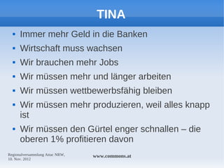 TINA
     Immer mehr Geld in die Banken
     Wirtschaft muss wachsen
     Wir brauchen mehr Jobs
     Wir müssen mehr und länger arbeiten
     Wir müssen wettbewerbsfähig bleiben
     Wir müssen mehr produzieren, weil alles knapp
      ist
     Wir müssen den Gürtel enger schnallen – die
      oberen 1% profitieren davon
Regionalversammlung Attac NRW,   www.commons.at
10. Nov. 2012
 