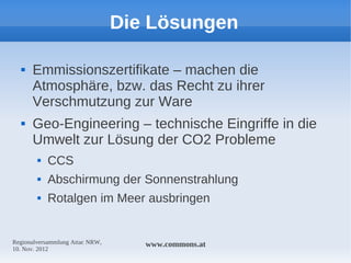 Die Lösungen

     Emmissionszertifikate – machen die
      Atmosphäre, bzw. das Recht zu ihrer
      Verschmutzung zur Ware
     Geo-Engineering – technische Eingriffe in die
      Umwelt zur Lösung der CO2 Probleme
           CCS
           Abschirmung der Sonnenstrahlung
           Rotalgen im Meer ausbringen


Regionalversammlung Attac NRW,      www.commons.at
10. Nov. 2012
 