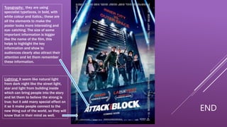 Typography: they are using
specialist typefaces, in bold, with
white colour and italics.; these are
all the elements to make the
poster looks more interesting and
eye- catching. The size of some
important information is bigger
like the name of the film, this
helps to highlight the key
information and show to
audiences clearly also attract their
attention and let them remember
these information.
Lighting: It seem like natural light
from dark night like the street light,
star and light from building inside
which can bring people into the story
and let them to believe the strong is
true; but it add many special effect on
it so it make people connect to the
new thing out of the world, so they will
know that in their mind as well.
END
 