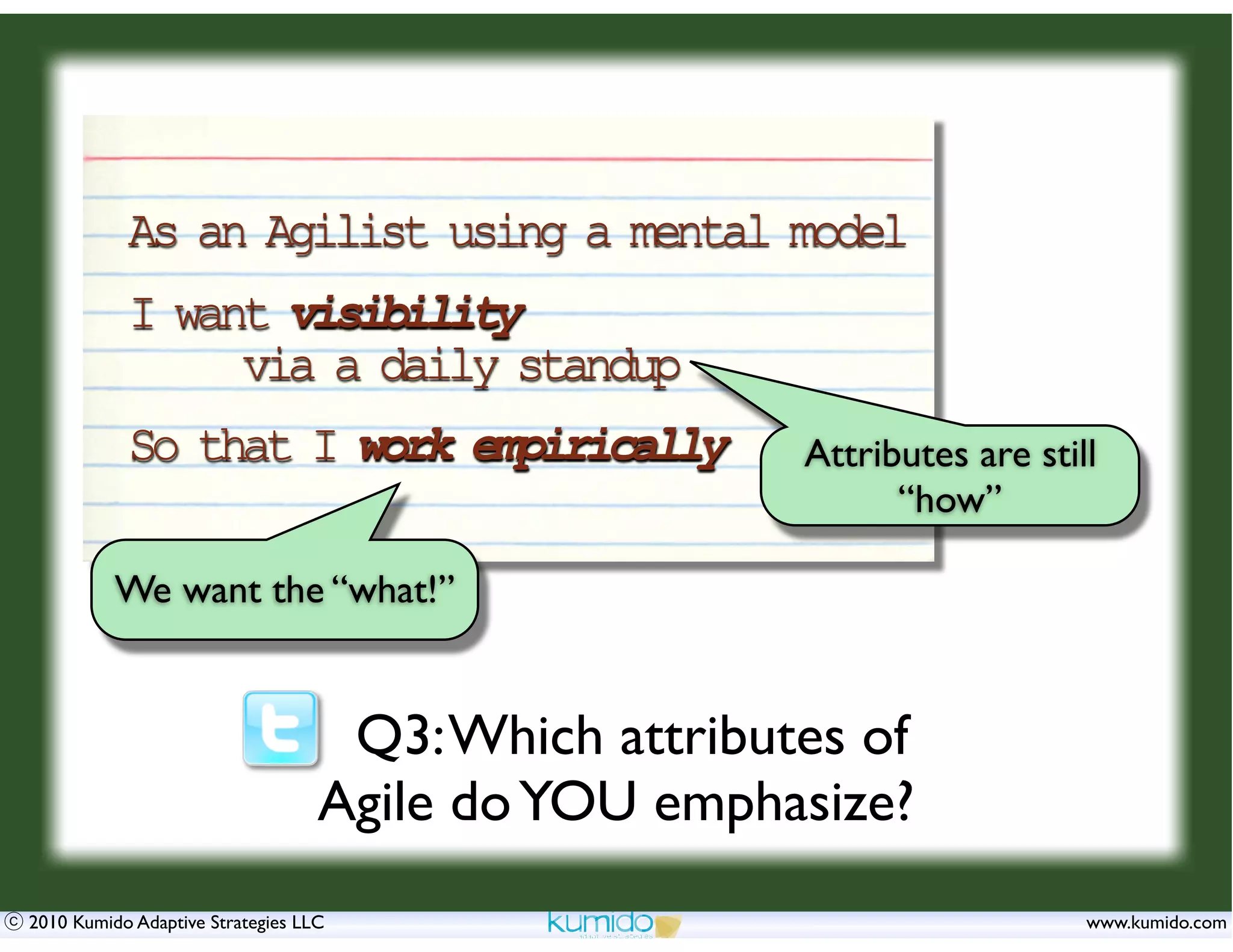 As an Agilist using a mental model
           I want visibility
                via a daily standup
           So that I work empirically                Attributes are still
                                                           “how”

          We want the “what!”


                                   Q3: Which attributes of
                                  Agile do YOU emphasize?
2010 Kumido Adaptive Strategies LLC                                     www.kumido.com
 